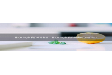 糖心Vlog黄色纸人：糖心vlog付费(\